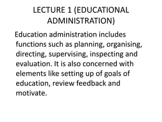 LECTURE 1 (EDUCATIONAL
ADMINISTRATION)
Education administration includes
functions such as planning, organising,
directing, supervising, inspecting and
evaluation. It is also concerned with
elements like setting up of goals of
education, review feedback and
motivate.
 