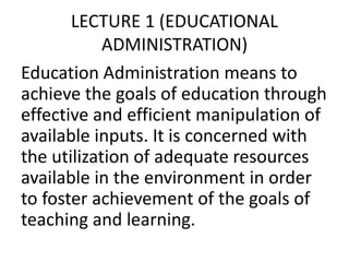 LECTURE 1 (EDUCATIONAL
ADMINISTRATION)
Education Administration means to
achieve the goals of education through
effective and efficient manipulation of
available inputs. It is concerned with
the utilization of adequate resources
available in the environment in order
to foster achievement of the goals of
teaching and learning.
 