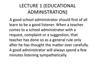 LECTURE 1 (EDUCATIONAL
ADMINISTRATION)
A good school administrator should first of all
learn to be a good listener. When a teacher
comes to a school administrator with a
request, complaint or a suggestion, that
teacher has done so as a general rule only
after he has thought the matter over carefully.
A good administrator will always spend a few
minutes listening sympathetically.
 