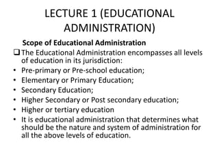 LECTURE 1 (EDUCATIONAL
ADMINISTRATION)
Scope of Educational Administration
The Educational Administration encompasses all levels
of education in its jurisdiction:
• Pre-primary or Pre-school education;
• Elementary or Primary Education;
• Secondary Education;
• Higher Secondary or Post secondary education;
• Higher or tertiary education
• It is educational administration that determines what
should be the nature and system of administration for
all the above levels of education.
 