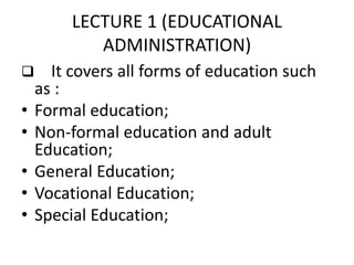 LECTURE 1 (EDUCATIONAL
ADMINISTRATION)
 It covers all forms of education such
as :
• Formal education;
• Non-formal education and adult
Education;
• General Education;
• Vocational Education;
• Special Education;
 