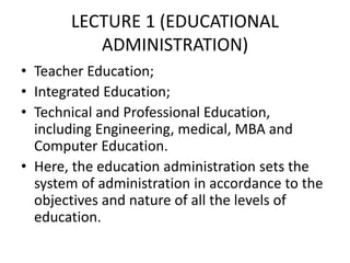 LECTURE 1 (EDUCATIONAL
ADMINISTRATION)
• Teacher Education;
• Integrated Education;
• Technical and Professional Education,
including Engineering, medical, MBA and
Computer Education.
• Here, the education administration sets the
system of administration in accordance to the
objectives and nature of all the levels of
education.
 