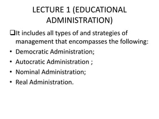 LECTURE 1 (EDUCATIONAL
ADMINISTRATION)
It includes all types of and strategies of
management that encompasses the following:
• Democratic Administration;
• Autocratic Administration ;
• Nominal Administration;
• Real Administration.
 