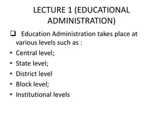 LECTURE 1 (EDUCATIONAL
ADMINISTRATION)
 Education Administration takes place at
various levels such as :
• Central level;
• State level;
• District level
• Block level;
• Institutional levels
 