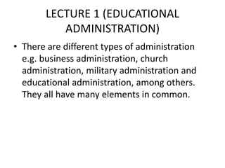 LECTURE 1 (EDUCATIONAL
ADMINISTRATION)
• There are different types of administration
e.g. business administration, church
administration, military administration and
educational administration, among others.
They all have many elements in common.
 