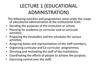 LECTURE 1 (EDUCATIONAL
ADMINISTRATION)
The following activities and programmes come under the scope
of educational administration at the institutional level:
• Deciding the purposes of the institution or school;
• Planning for academic or curricular and co-curricular
activities;
• Preparing the timetables and the schedules for various
activities;
• Assigning duties and representatives of the staff members;
• Organising curricular and Co-curricular programmes;
• Directing and motivating the staff of the institutions;
• Coordinating the efforts of people to achieve the purpose;
• Exercising control over the staff;
 