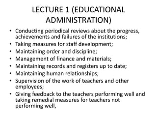 LECTURE 1 (EDUCATIONAL
ADMINISTRATION)
• Conducting periodical reviews about the progress,
achievements and failures of the institutions;
• Taking measures for staff development;
• Maintaining order and discipline;
• Management of finance and materials;
• Maintaining records and registers up to date;
• Maintaining human relationships;
• Supervision of the work of teachers and other
employees;
• Giving feedback to the teachers performing well and
taking remedial measures for teachers not
performing well,
 