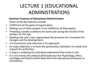 LECTURE 1 (EDUCATIONAL
ADMINISTRATION)
Common Features of Educational Administration
Some of the key features include:
• Fulfillment of the goals of organisation;
• Making use of other people in the fulfillment of these goals;
• Providing suitable conditions for work and raising the morale of the
workers on the job;
• Building into one’s own organisation the provision for innovation for
changes and fro development;
• It is humanistic and reformist in its approach;
• Its major objective is to built the personality, individual, his needs and
request for perfection;
• It helps in enabling the individual understand that crime is evil;
• It is not merely the political philosophy but the Psychology, ethics,
sociology and history which determine the educational processes or
procedures;
 