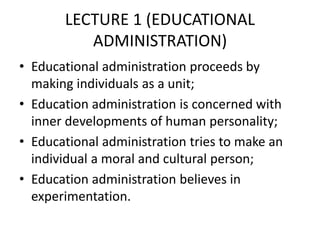 LECTURE 1 (EDUCATIONAL
ADMINISTRATION)
• Educational administration proceeds by
making individuals as a unit;
• Education administration is concerned with
inner developments of human personality;
• Educational administration tries to make an
individual a moral and cultural person;
• Education administration believes in
experimentation.
 
