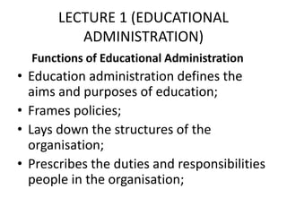 LECTURE 1 (EDUCATIONAL
ADMINISTRATION)
Functions of Educational Administration
• Education administration defines the
aims and purposes of education;
• Frames policies;
• Lays down the structures of the
organisation;
• Prescribes the duties and responsibilities
people in the organisation;
 