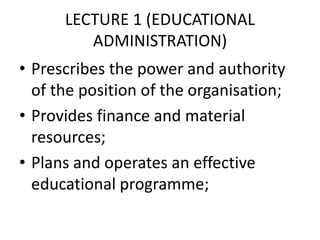 LECTURE 1 (EDUCATIONAL
ADMINISTRATION)
• Prescribes the power and authority
of the position of the organisation;
• Provides finance and material
resources;
• Plans and operates an effective
educational programme;
 