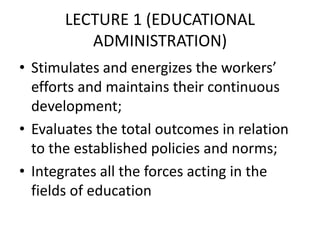 LECTURE 1 (EDUCATIONAL
ADMINISTRATION)
• Stimulates and energizes the workers’
efforts and maintains their continuous
development;
• Evaluates the total outcomes in relation
to the established policies and norms;
• Integrates all the forces acting in the
fields of education
 