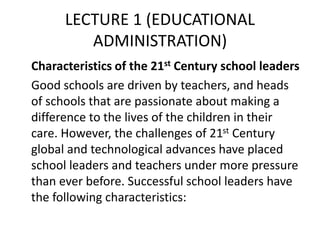LECTURE 1 (EDUCATIONAL
ADMINISTRATION)
Characteristics of the 21st Century school leaders
Good schools are driven by teachers, and heads
of schools that are passionate about making a
difference to the lives of the children in their
care. However, the challenges of 21st Century
global and technological advances have placed
school leaders and teachers under more pressure
than ever before. Successful school leaders have
the following characteristics:
 