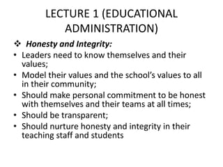 LECTURE 1 (EDUCATIONAL
ADMINISTRATION)
 Honesty and Integrity:
• Leaders need to know themselves and their
values;
• Model their values and the school’s values to all
in their community;
• Should make personal commitment to be honest
with themselves and their teams at all times;
• Should be transparent;
• Should nurture honesty and integrity in their
teaching staff and students
 