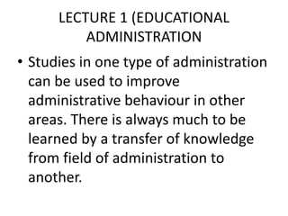 LECTURE 1 (EDUCATIONAL
ADMINISTRATION
• Studies in one type of administration
can be used to improve
administrative behaviour in other
areas. There is always much to be
learned by a transfer of knowledge
from field of administration to
another.
 