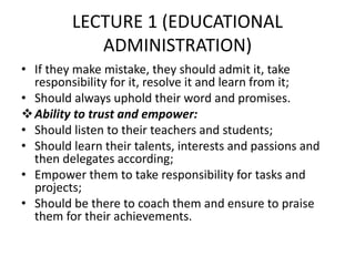 LECTURE 1 (EDUCATIONAL
ADMINISTRATION)
• If they make mistake, they should admit it, take
responsibility for it, resolve it and learn from it;
• Should always uphold their word and promises.
Ability to trust and empower:
• Should listen to their teachers and students;
• Should learn their talents, interests and passions and
then delegates according;
• Empower them to take responsibility for tasks and
projects;
• Should be there to coach them and ensure to praise
them for their achievements.
 