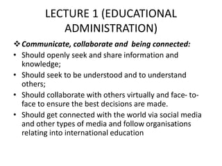 LECTURE 1 (EDUCATIONAL
ADMINISTRATION)
Communicate, collaborate and being connected:
• Should openly seek and share information and
knowledge;
• Should seek to be understood and to understand
others;
• Should collaborate with others virtually and face- to-
face to ensure the best decisions are made.
• Should get connected with the world via social media
and other types of media and follow organisations
relating into international education
 