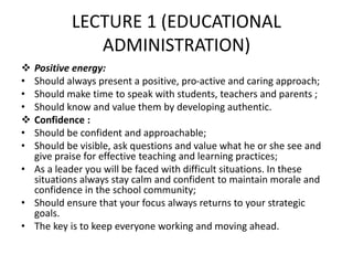 LECTURE 1 (EDUCATIONAL
ADMINISTRATION)
 Positive energy:
• Should always present a positive, pro-active and caring approach;
• Should make time to speak with students, teachers and parents ;
• Should know and value them by developing authentic.
 Confidence :
• Should be confident and approachable;
• Should be visible, ask questions and value what he or she see and
give praise for effective teaching and learning practices;
• As a leader you will be faced with difficult situations. In these
situations always stay calm and confident to maintain morale and
confidence in the school community;
• Should ensure that your focus always returns to your strategic
goals.
• The key is to keep everyone working and moving ahead.
 