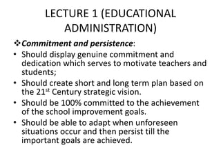 LECTURE 1 (EDUCATIONAL
ADMINISTRATION)
Commitment and persistence:
• Should display genuine commitment and
dedication which serves to motivate teachers and
students;
• Should create short and long term plan based on
the 21st Century strategic vision.
• Should be 100% committed to the achievement
of the school improvement goals.
• Should be able to adapt when unforeseen
situations occur and then persist till the
important goals are achieved.
 