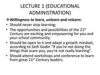 LECTURE 1 (EDUCATIONAL
ADMINISTRATION)
Willingness to learn, unlearn and relearn:
• Should never stop learning;
• The opportunities and possibilities of the 21st
Century are exciting and empowering for you and
your school community;
• Should be open to it and adapt a growth mindset,
according to Seth Godin “If you’re not doing the
things that scare you, you’re not really learning”.
• Should attend workshops and conference to learn
from great 21st Century leaders.
 