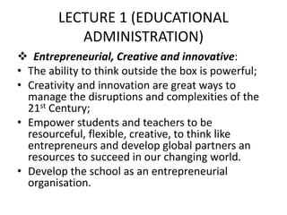 LECTURE 1 (EDUCATIONAL
ADMINISTRATION)
 Entrepreneurial, Creative and innovative:
• The ability to think outside the box is powerful;
• Creativity and innovation are great ways to
manage the disruptions and complexities of the
21st Century;
• Empower students and teachers to be
resourceful, flexible, creative, to think like
entrepreneurs and develop global partners an
resources to succeed in our changing world.
• Develop the school as an entrepreneurial
organisation.
 