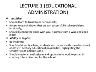 LECTURE 1 (EDUCATIONAL
ADMINISTRATION)
 Intuitive:
• Should learn to trust his or her instincts;
• Recent research shows that we can successfully solve problems
intuitively;
• Should listen to the voice with you, it comes from a wise and good
place
 Ability to inspire:
• Be inspiring;
• Should address teachers, students and parents with speeches about
noble 21st Century educational possibilities, highlighting the
schools’ vision and mission.;
• Should create an enthusiasm and optimism to work together in
creating future direction for the school.
 