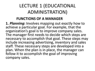 LECTURE 1 (EDUCATIONAL
ADMINISTRATION)
FUNCTIONS OF A MANAGER
1. Planning: Involves mapping out exactly how to
achieve a particular goal. For example, that the
organization’s goal is to improve company sales.
The manager first needs to decide which steps are
necessary to accomplish that goal. These steps may
include increasing advertising, inventory and sales
staff. These necessary steps are developed into a
plan. When the plan is in place, the manager can
follow it to accomplish the goal of improving
company sales.
 