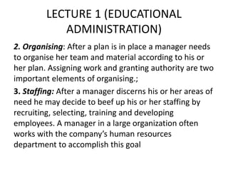 LECTURE 1 (EDUCATIONAL
ADMINISTRATION)
2. Organising: After a plan is in place a manager needs
to organise her team and material according to his or
her plan. Assigning work and granting authority are two
important elements of organising.;
3. Staffing: After a manager discerns his or her areas of
need he may decide to beef up his or her staffing by
recruiting, selecting, training and developing
employees. A manager in a large organization often
works with the company’s human resources
department to accomplish this goal
 