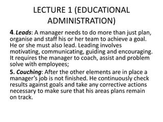 LECTURE 1 (EDUCATIONAL
ADMINISTRATION)
4. Leads: A manager needs to do more than just plan,
organise and staff his or her team to achieve a goal.
He or she must also lead. Leading involves
motivating, communicating, guiding and encouraging.
It requires the manager to coach, assist and problem
solve with employees;
5. Couching: After the other elements are in place a
manager’s job is not finished. He continuously check
results against goals and take any corrective actions
necessary to make sure that his areas plans remain
on track.
 