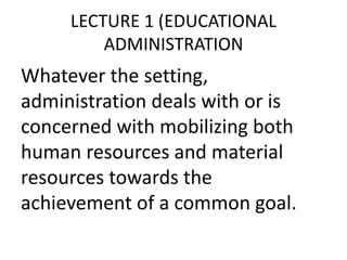 LECTURE 1 (EDUCATIONAL
ADMINISTRATION
Whatever the setting,
administration deals with or is
concerned with mobilizing both
human resources and material
resources towards the
achievement of a common goal.
 