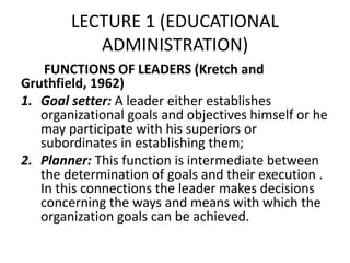 LECTURE 1 (EDUCATIONAL
ADMINISTRATION)
FUNCTIONS OF LEADERS (Kretch and
Gruthfield, 1962)
1. Goal setter: A leader either establishes
organizational goals and objectives himself or he
may participate with his superiors or
subordinates in establishing them;
2. Planner: This function is intermediate between
the determination of goals and their execution .
In this connections the leader makes decisions
concerning the ways and means with which the
organization goals can be achieved.
 