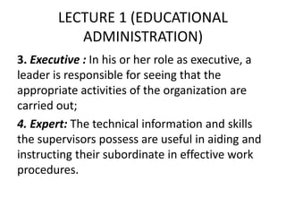 LECTURE 1 (EDUCATIONAL
ADMINISTRATION)
3. Executive : In his or her role as executive, a
leader is responsible for seeing that the
appropriate activities of the organization are
carried out;
4. Expert: The technical information and skills
the supervisors possess are useful in aiding and
instructing their subordinate in effective work
procedures.
 