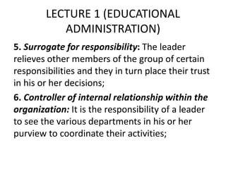 LECTURE 1 (EDUCATIONAL
ADMINISTRATION)
5. Surrogate for responsibility: The leader
relieves other members of the group of certain
responsibilities and they in turn place their trust
in his or her decisions;
6. Controller of internal relationship within the
organization: It is the responsibility of a leader
to see the various departments in his or her
purview to coordinate their activities;
 