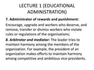 LECTURE 1 (EDUCATIONAL
ADMINISTRATION)
7. Administrator of rewards and punishment:
Encourage, upgrade and workers who deserve, and
remove, transfer or dismiss workers who violate
rules or regulations of the organisations;
8. Arbitrator and mediator: The leader tries to
maintain harmony among the members of the
organization. For example, the president of an
organization makes efforts to maintain harmony
among competitive and ambitious vice-presidents.
 