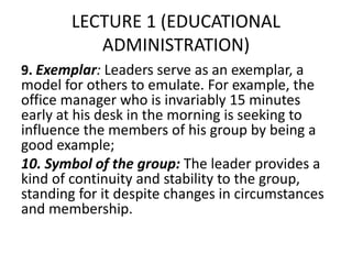 LECTURE 1 (EDUCATIONAL
ADMINISTRATION)
9. Exemplar: Leaders serve as an exemplar, a
model for others to emulate. For example, the
office manager who is invariably 15 minutes
early at his desk in the morning is seeking to
influence the members of his group by being a
good example;
10. Symbol of the group: The leader provides a
kind of continuity and stability to the group,
standing for it despite changes in circumstances
and membership.
 