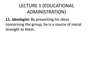 LECTURE 1 (EDUCATIONAL
ADMINISTRATION)
11. Ideologist: By presenting his ideas
concerning the group, he is a source of moral
strength to them.
 