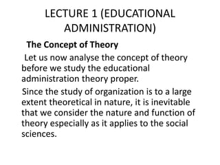 LECTURE 1 (EDUCATIONAL
ADMINISTRATION)
The Concept of Theory
Let us now analyse the concept of theory
before we study the educational
administration theory proper.
Since the study of organization is to a large
extent theoretical in nature, it is inevitable
that we consider the nature and function of
theory especially as it applies to the social
sciences.
 