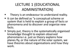 LECTURE 1 (EDUCATIONAL
ADMINISTRATION)
 Theory is an endeavour to understand reality.
 It can be defined as “a conceptual scheme or
system that is held to explain a group of facts or
phenomena and to discover and organize new
facts.
 Simply put, theory is the systematically organised
knowledge thought to explain observed
phenomena i.e. just as theory explains how
planes fly, or the nature of the solar system, we
have theories about organisations and how they
work.
 