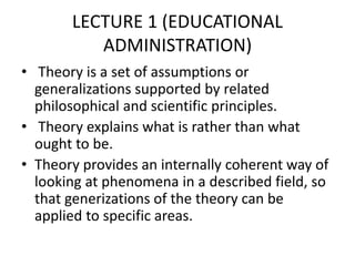 LECTURE 1 (EDUCATIONAL
ADMINISTRATION)
• Theory is a set of assumptions or
generalizations supported by related
philosophical and scientific principles.
• Theory explains what is rather than what
ought to be.
• Theory provides an internally coherent way of
looking at phenomena in a described field, so
that generizations of the theory can be
applied to specific areas.
 