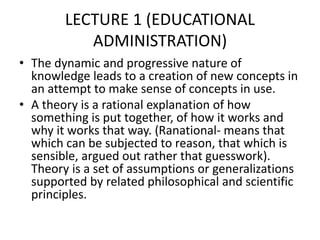 LECTURE 1 (EDUCATIONAL
ADMINISTRATION)
• The dynamic and progressive nature of
knowledge leads to a creation of new concepts in
an attempt to make sense of concepts in use.
• A theory is a rational explanation of how
something is put together, of how it works and
why it works that way. (Ranational- means that
which can be subjected to reason, that which is
sensible, argued out rather that guesswork).
Theory is a set of assumptions or generalizations
supported by related philosophical and scientific
principles.
 