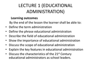 LECTURE 1 (EDUCATIONAL
ADMINISTRATION)
Learning outcomes
By the end of the lesson the learner shall be able to:
• Define the term administration
• Define the phrase educational administration
• Describe the field of educational administration
• Show the importance of educational administration
• Discuss the scope of educational administration
• Explain the key features in educational administration
• Discuss the characteristics of the 21st Century
educational administrators as school leaders.
 