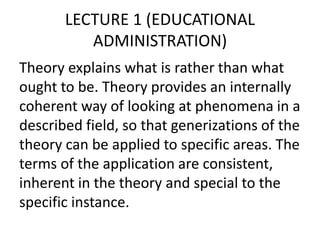 LECTURE 1 (EDUCATIONAL
ADMINISTRATION)
Theory explains what is rather than what
ought to be. Theory provides an internally
coherent way of looking at phenomena in a
described field, so that generizations of the
theory can be applied to specific areas. The
terms of the application are consistent,
inherent in the theory and special to the
specific instance.
 