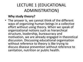 LECTURE 1 (EDUCATIONAL
ADMINISTRATION)
Why study theory?
• The answer is, we cannot think of the different
ways of organizing human beings in a collective
effort without using theory. When we speak of
organizational notions such as hierarchical
structure, leadership, bureaucracy and
motivation, we are already engaged in theoretical
discussion. Discussing educational organisation
without reference to theory is like trying to
discuss disease prevention without reference to
sanitation, nutrition or public health.
 