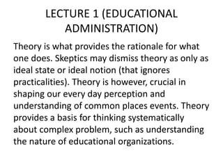 LECTURE 1 (EDUCATIONAL
ADMINISTRATION)
Theory is what provides the rationale for what
one does. Skeptics may dismiss theory as only as
ideal state or ideal notion (that ignores
practicalities). Theory is however, crucial in
shaping our every day perception and
understanding of common places events. Theory
provides a basis for thinking systematically
about complex problem, such as understanding
the nature of educational organizations.
 