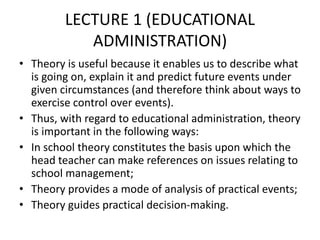 LECTURE 1 (EDUCATIONAL
ADMINISTRATION)
• Theory is useful because it enables us to describe what
is going on, explain it and predict future events under
given circumstances (and therefore think about ways to
exercise control over events).
• Thus, with regard to educational administration, theory
is important in the following ways:
• In school theory constitutes the basis upon which the
head teacher can make references on issues relating to
school management;
• Theory provides a mode of analysis of practical events;
• Theory guides practical decision-making.
 