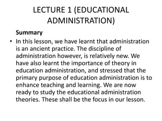 LECTURE 1 (EDUCATIONAL
ADMINISTRATION)
Summary
• In this lesson, we have learnt that administration
is an ancient practice. The discipline of
administration however, is relatively new. We
have also learnt the importance of theory in
education administration, and stressed that the
primary purpose of education administration is to
enhance teaching and learning. We are now
ready to study the educational administration
theories. These shall be the focus in our lesson.
 