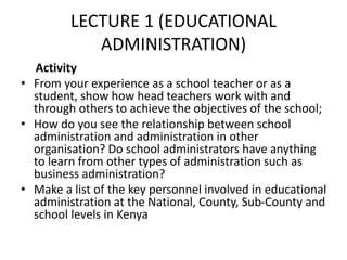 LECTURE 1 (EDUCATIONAL
ADMINISTRATION)
Activity
• From your experience as a school teacher or as a
student, show how head teachers work with and
through others to achieve the objectives of the school;
• How do you see the relationship between school
administration and administration in other
organisation? Do school administrators have anything
to learn from other types of administration such as
business administration?
• Make a list of the key personnel involved in educational
administration at the National, County, Sub-County and
school levels in Kenya
 