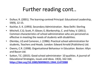 Further reading cont..
• Dufour, R. (2001). The learning-centred Principal: Educational Leadership,
59(9), 12-15.
• Kochlar, S. K. (1993). Secondary Administration . New Delhi: Sterling
• Mitchell, C.G; Scott, P; Glover, E; Blankenship, C. and Foley, V. (2011).
Common characteristics of school administration who are perceived as
effective in meeting the needs of students with disabilities.
• Olembo, J.O.and Cameron, J. (1986). Practical school administration for
students, Teachers and Heads. London: Edward Arnold (Publishers) Ltd.
• Owens, C.R. (1998). Organisational Behaviour in Education. Boston: Allyn
and Bacon Ltd.
• Sutton, T.C. (2015). Good school administrator- 10 qualities. A journal of
Educational Strategies, issues and ideas. 19(3), 162-164.
https://doi.org/10.1080/00098655.1944.11473988
 