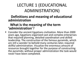 LECTURE 1 (EDUCATIONAL
ADMINISTRATION)
Definitions and meaning of educational
administration
What is the meaning of the term
‘administration’?
 Consider the ancient Egyptians civilization. More than 2000
years ago, Egyptians organized vast and complex enterprises
that required planning, detailed coordination and skilled
leadership. The construction of the famous pyramids, which
are still a wonder to behold many centuries later, required
skillful administration. Visualize the enormous amount of
resources brought together for the purpose of constructing
the pyramids; without proper administration the task would
never have been completed.
 