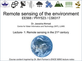 Remote sensing of the environment
EE568 / PHY523 / CS6317
Dr. Jawairia Ahmad
Centre for Water Informatics and Technology (WIT), LUMS
Lecture- 1: Remote sensing in the 21st century
Course content inspired by Dr. Bart Forman’s ENCE 689G lecture notes
 